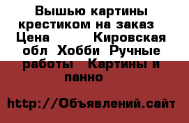 Вышью картины крестиком на заказ › Цена ­ 500 - Кировская обл. Хобби. Ручные работы » Картины и панно   